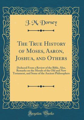 [96ef8] #R.e.a.d@ #O.n.l.i.n.e@ The True History of Moses, Aaron, Joshua, and Others: Deduced from a Review of the Bible, Also, Remarks on the Morals of the Old and New Testament, and Some of the Ancient Philosophers (Classic Reprint) - J M Dorsey !ePub^