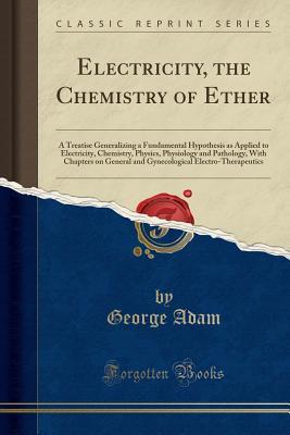 [4a27d] %Read^ Electricity, the Chemistry of Ether: A Treatise Generalizing a Fundamental Hypothesis as Applied to Electricity, Chemistry, Physics, Physiology and Pathology, with Chapters on General and Gynecological Electro-Therapeutics (Classic Reprint) - George Adam %ePub%