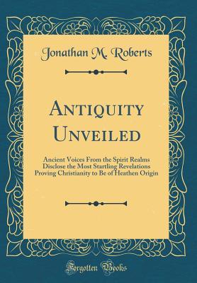 [ca602] #Download* Antiquity Unveiled: Ancient Voices from the Spirit Realms Disclose the Most Startling Revelations Proving Christianity to Be of Heathen Origin (Classic Reprint) - Jonathan M. Roberts ~e.P.u.b!