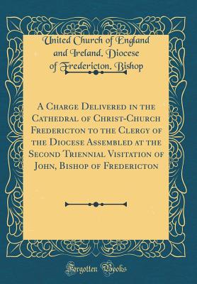 [9819a] ~Full~ #Download~ A Charge Delivered in the Cathedral of Christ-Church Fredericton to the Clergy of the Diocese Assembled at the Second Triennial Visitation of John, Bishop of Fredericton (Classic Reprint) - United Church of England and Ire Bishop ~e.P.u.b%