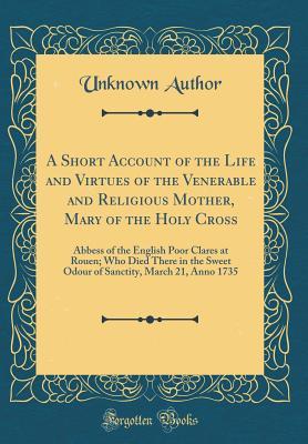 [c27e9] !R.e.a.d* A Short Account of the Life and Virtues of the Venerable and Religious Mother, Mary of the Holy Cross: Abbess of the English Poor Clares at Rouen; Who Died There in the Sweet Odour of Sanctity, March 21, Anno 1735 (Classic Reprint) - Unknown @e.P.u.b~