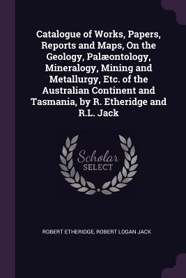 [172b8] %R.e.a.d^ Catalogue of Works, Papers, Reports and Maps, on the Geology, Pal�ontology, Mineralogy, Mining and Metallurgy, Etc. of the Australian Continent and Tasmania, by R. Etheridge and R.L. Jack - Robert Etheridge Jr. ^e.P.u.b~