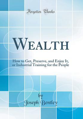 4e2e1] #D.o.w.n.l.o.a.d^ Wealth: How to Get, Preserve, and Enjoy It, or Industrial Training for the People (Classic Reprint) - Joseph Bentley ~PDF!