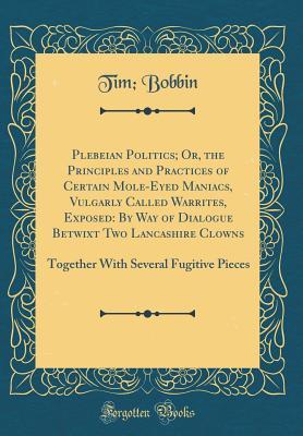 [c46a6] ~Read@ Plebeian Politics; Or, the Principles and Practices of Certain Mole-Eyed Maniacs, Vulgarly Called Warrites, Exposed: By Way of Dialogue Betwixt Two Lancashire Clowns: Together with Several Fugitive Pieces (Classic Reprint) - Tim Bobbin ~PDF%
