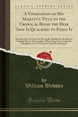 [b8778] !R.e.a.d~ ~O.n.l.i.n.e* A Vindication of His Majesty's Title to the Crown, as Being the Heir That Is Qualified to Enjoy It: Shewing That No One Can Be Legally Qualified to Be King of England That Is Not Capable of Preserving the Constitution of England; That No Papist Is Capable - William Webster %P.D.F!