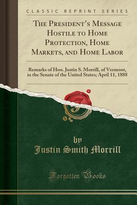 [7d6bd] #R.e.a.d! The President's Message Hostile to Home Protection, Home Markets, and Home Labor: Remarks of Hon. Justin S. Morrill, of Vermont, in the Senate of the United States; April 11, 1888 (Classic Reprint) - Justin Smith Morrill ^e.P.u.b*